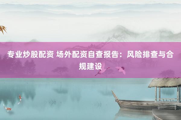 专业炒股配资 场外配资自查报告：风险排查与合规建设