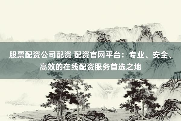 股票配资公司配资 配资官网平台：专业、安全、高效的在线配资服务首选之地
