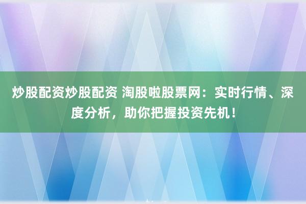 炒股配资炒股配资 淘股啦股票网：实时行情、深度分析，助你把握投资先机！