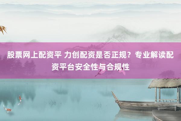 股票网上配资平 力创配资是否正规？专业解读配资平台安全性与合规性