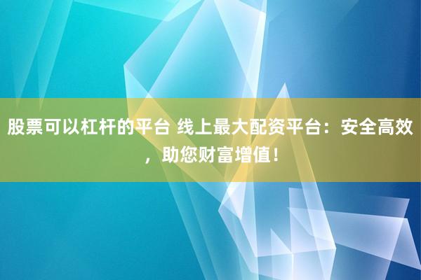 股票可以杠杆的平台 线上最大配资平台：安全高效，助您财富增值！