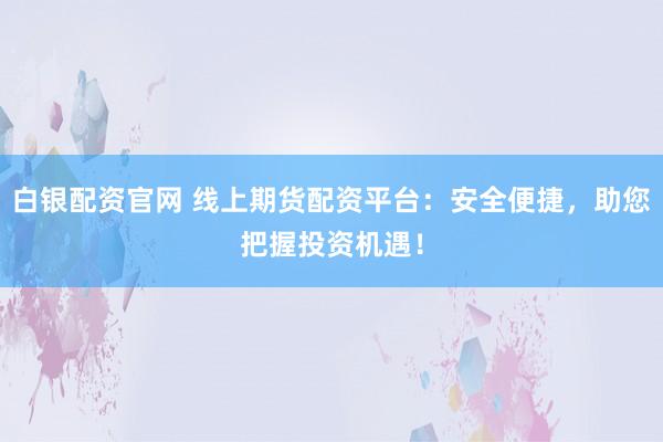 白银配资官网 线上期货配资平台：安全便捷，助您把握投资机遇！
