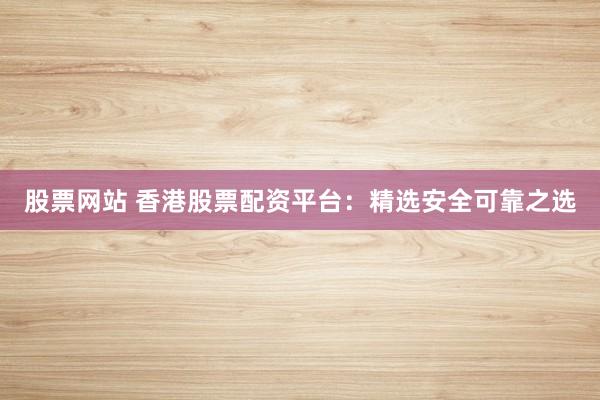 股票网站 香港股票配资平台：精选安全可靠之选