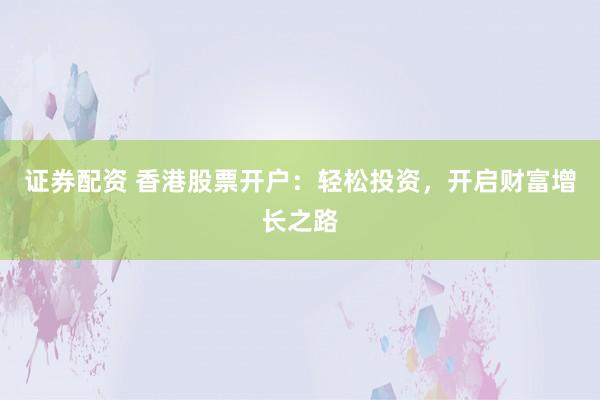 证券配资 香港股票开户：轻松投资，开启财富增长之路