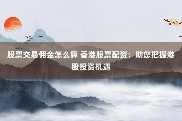 股票交易佣金怎么算 香港股票配资：助您把握港股投资机遇