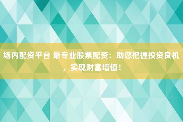 场内配资平台 最专业股票配资：助您把握投资良机，实现财富增值！