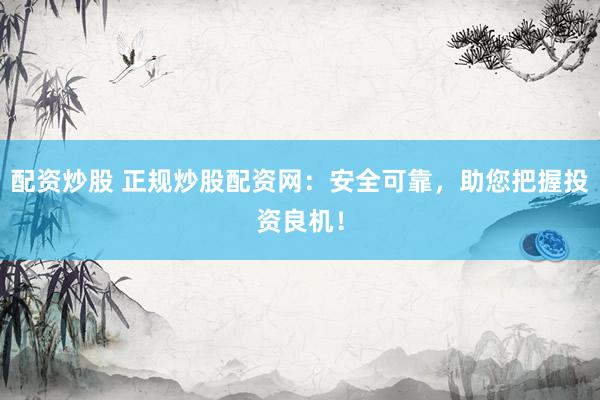 配资炒股 正规炒股配资网：安全可靠，助您把握投资良机！