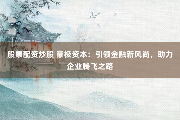 股票配资炒股 豪极资本：引领金融新风尚，助力企业腾飞之路