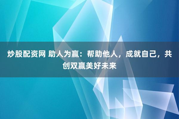 炒股配资网 助人为赢：帮助他人，成就自己，共创双赢美好未来