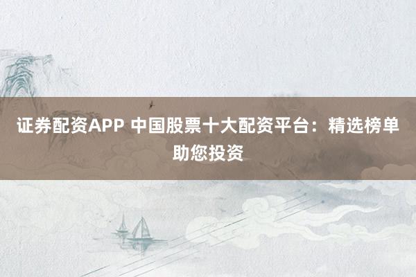 证券配资APP 中国股票十大配资平台：精选榜单助您投资