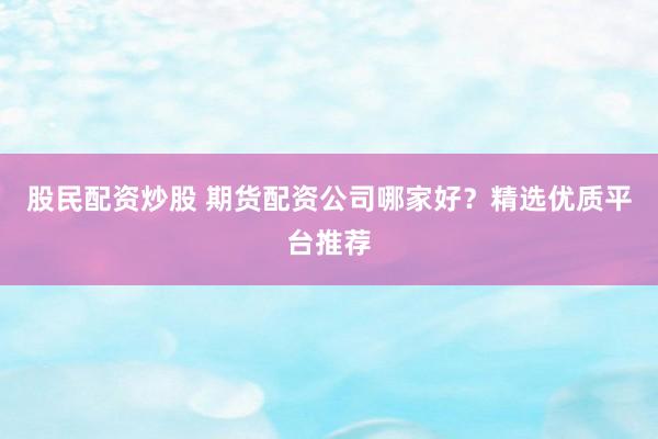 股民配资炒股 期货配资公司哪家好？精选优质平台推荐