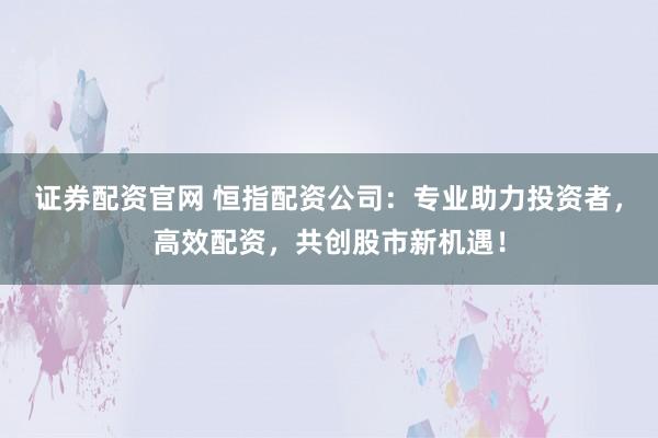 证券配资官网 恒指配资公司：专业助力投资者，高效配资，共创股市新机遇！