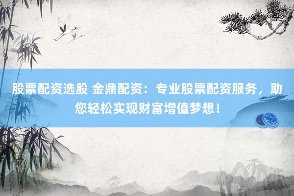 股票配资选股 金鼎配资：专业股票配资服务，助您轻松实现财富增值梦想！