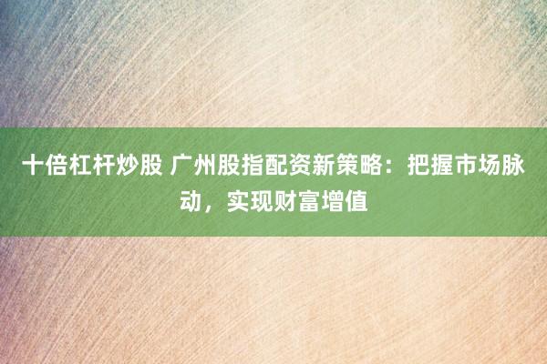 十倍杠杆炒股 广州股指配资新策略：把握市场脉动，实现财富增值