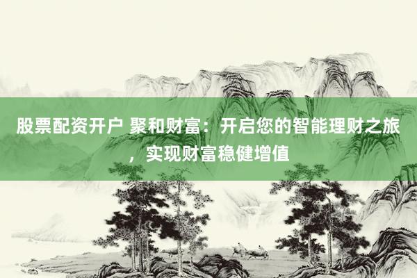 股票配资开户 聚和财富：开启您的智能理财之旅，实现财富稳健增值