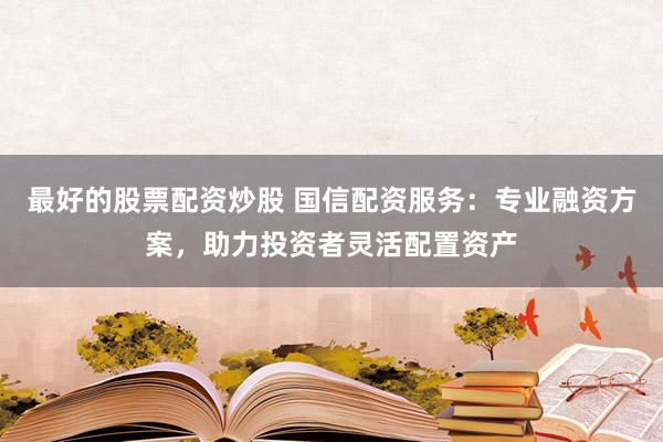 最好的股票配资炒股 国信配资服务：专业融资方案，助力投资者灵活配置资产