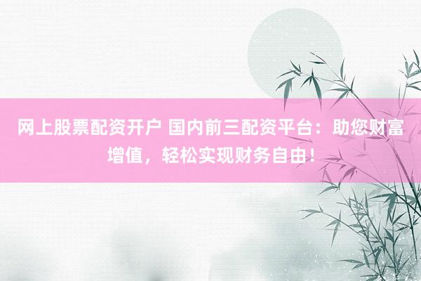 网上股票配资开户 国内前三配资平台：助您财富增值，轻松实现财务自由！
