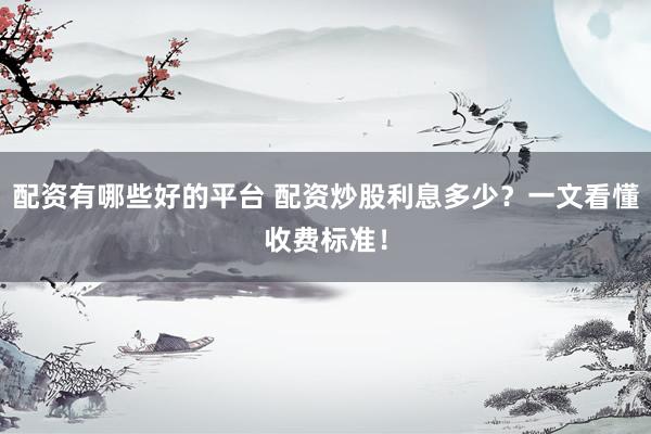 配资有哪些好的平台 配资炒股利息多少？一文看懂收费标准！