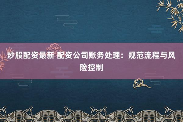 炒股配资最新 配资公司账务处理：规范流程与风险控制