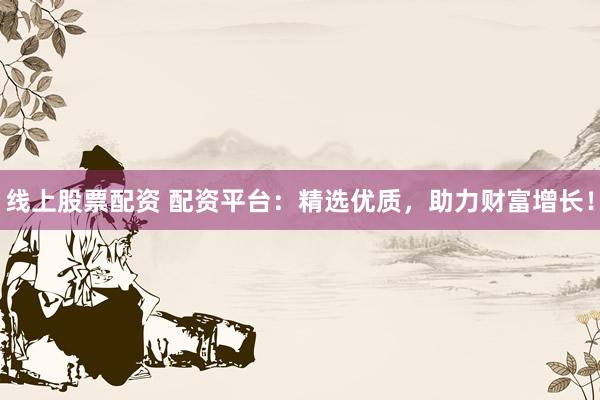 线上股票配资 配资平台：精选优质，助力财富增长！