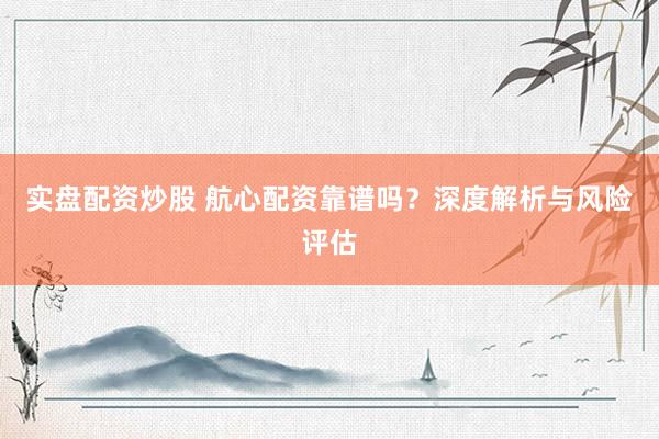 实盘配资炒股 航心配资靠谱吗？深度解析与风险评估