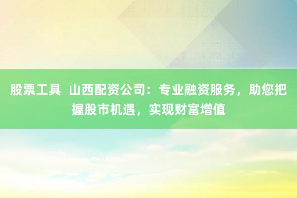 股票工具  山西配资公司：专业融资服务，助您把握股市机遇，实现财富增值