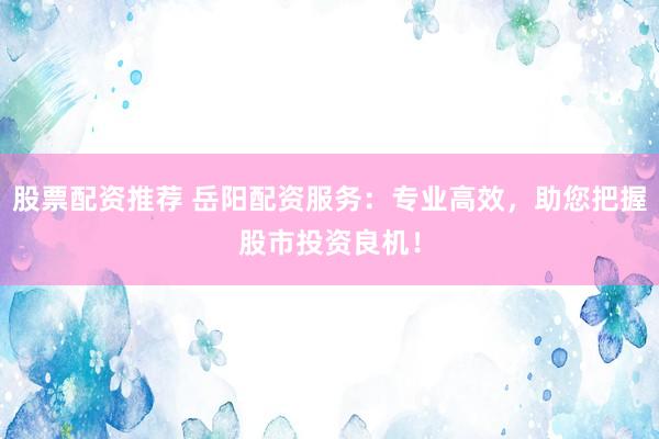 股票配资推荐 岳阳配资服务：专业高效，助您把握股市投资良机！