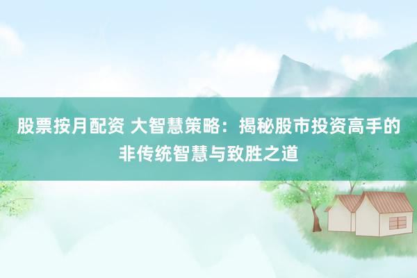 股票按月配资 大智慧策略：揭秘股市投资高手的非传统智慧与致胜之道