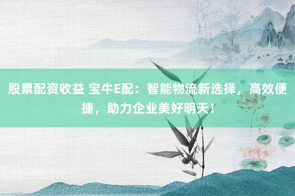 股票配资收益 宝牛E配：智能物流新选择，高效便捷，助力企业美好明天！