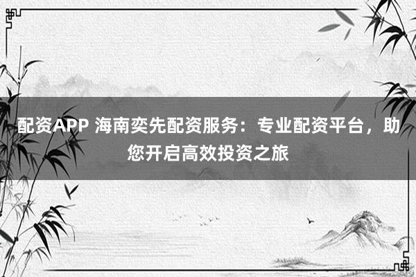 配资APP 海南奕先配资服务：专业配资平台，助您开启高效投资之旅
