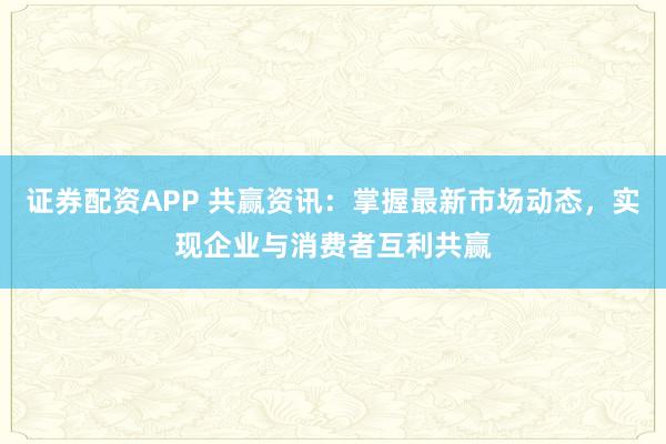 证券配资APP 共赢资讯：掌握最新市场动态，实现企业与消费者互利共赢