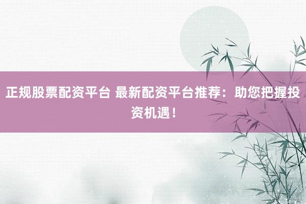 正规股票配资平台 最新配资平台推荐：助您把握投资机遇！
