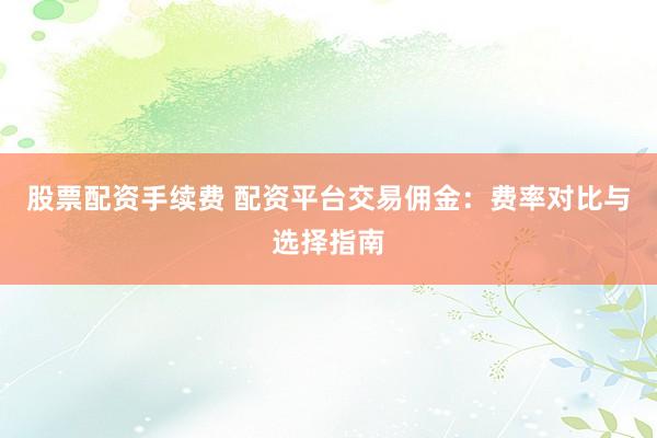 股票配资手续费 配资平台交易佣金：费率对比与选择指南
