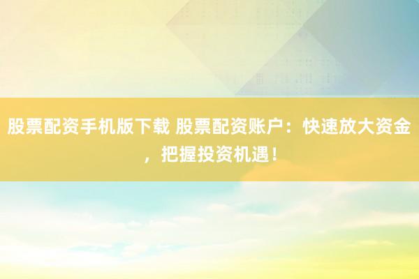 股票配资手机版下载 股票配资账户：快速放大资金，把握投资机遇！