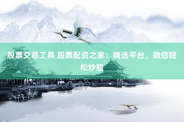 股票交易工具 股票配资之家：精选平台，助您轻松炒股