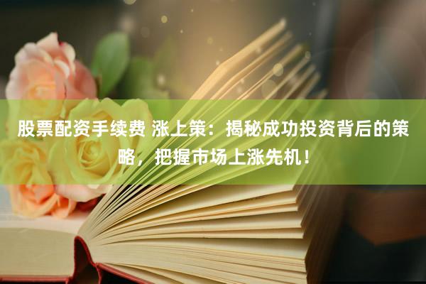 股票配资手续费 涨上策：揭秘成功投资背后的策略，把握市场上涨先机！
