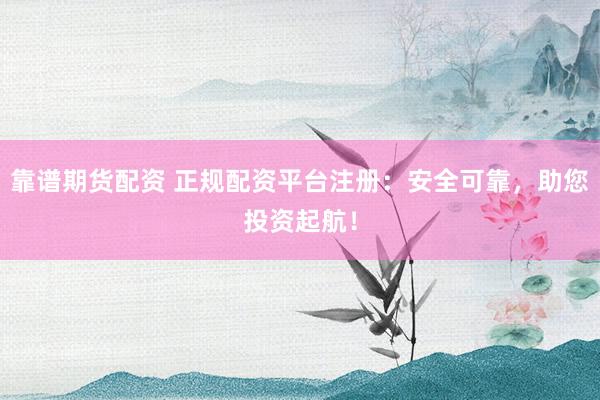 靠谱期货配资 正规配资平台注册：安全可靠，助您投资起航！