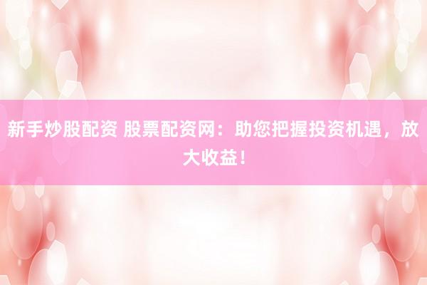 新手炒股配资 股票配资网：助您把握投资机遇，放大收益！