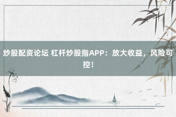 炒股配资论坛 杠杆炒股指APP：放大收益，风险可控！