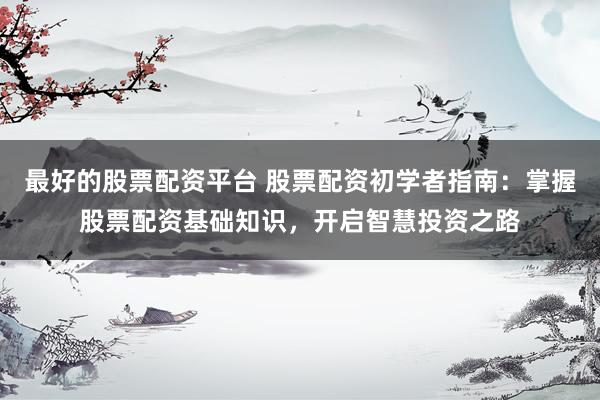 最好的股票配资平台 股票配资初学者指南：掌握股票配资基础知识，开启智慧投资之路