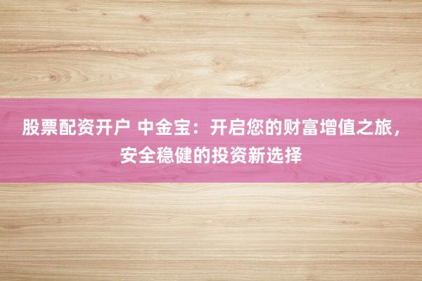 股票配资开户 中金宝：开启您的财富增值之旅，安全稳健的投资新选择