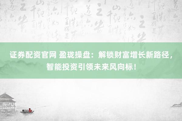 证券配资官网 盈珑操盘：解锁财富增长新路径，智能投资引领未来风向标！