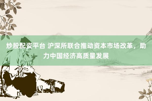 炒股配资平台 沪深所联合推动资本市场改革，助力中国经济高质量发展