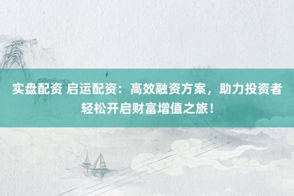 实盘配资 启运配资：高效融资方案，助力投资者轻松开启财富增值之旅！