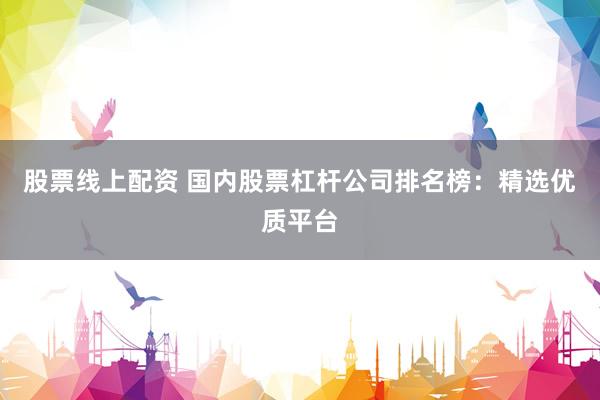 股票线上配资 国内股票杠杆公司排名榜：精选优质平台
