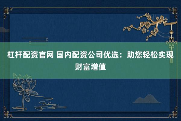 杠杆配资官网 国内配资公司优选：助您轻松实现财富增值