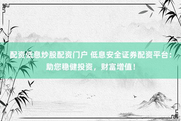 配资低息炒股配资门户 低息安全证券配资平台：助您稳健投资，财富增值！