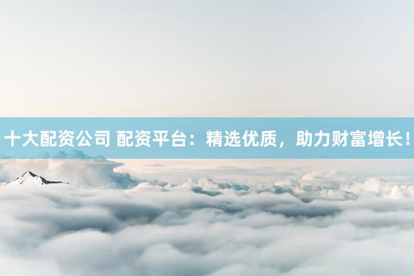 十大配资公司 配资平台：精选优质，助力财富增长！