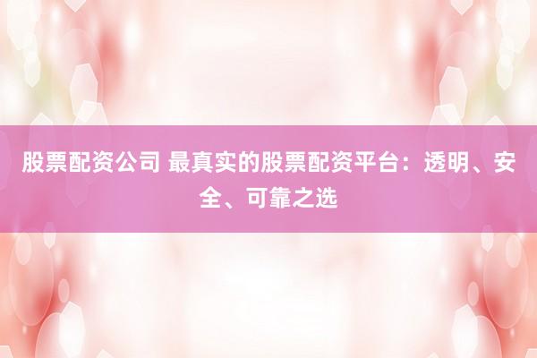 股票配资公司 最真实的股票配资平台：透明、安全、可靠之选
