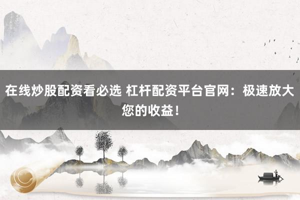 在线炒股配资看必选 杠杆配资平台官网：极速放大您的收益！